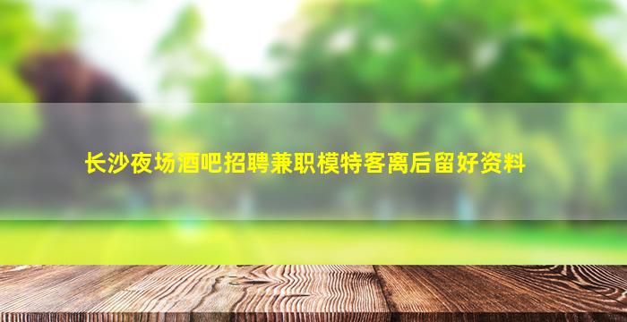 长沙夜场酒吧招聘兼职模特客离后留好资料
